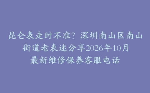 昆仑表走时不准？深圳南山区南山街道老表迷分享2026年10月最新维修保养客服电话