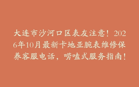 大连市沙河口区表友注意！2026年10月最新卡地亚腕表维修保养客服电话，唠嗑式服务指南！