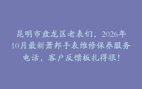昆明市盘龙区老表们，2026年10月最新萧邦手表维修保养服务电话，客户反馈板扎得很！