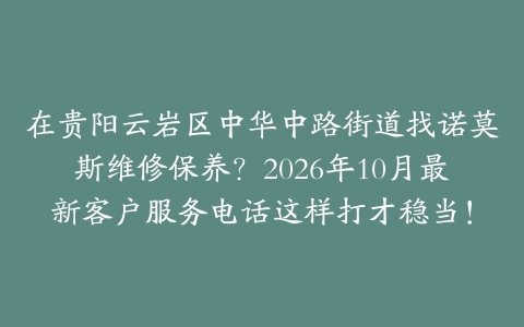 在贵阳云岩区中华中路街道找诺莫斯维修保养？2026年10月最新客户服务电话这样打才稳当！