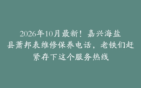 2026年10月最新！嘉兴海盐县萧邦表维修保养电话，老铁们赶紧存下这个服务热线