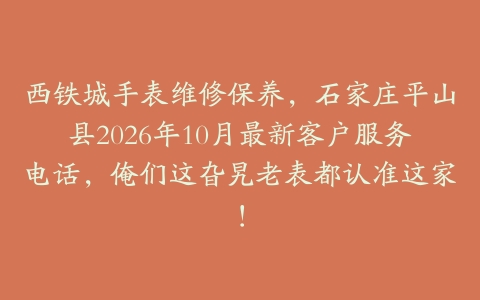 西铁城手表维修保养，石家庄平山县2026年10月最新客户服务电话，俺们这旮旯老表都认准这家！