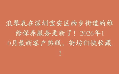 浪琴表在深圳宝安区西乡街道的维修保养服务更新了！2026年10月最新客户热线，街坊们快收藏！