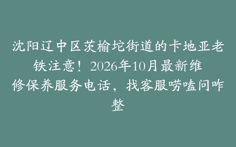 沈阳辽中区茨榆坨街道的卡地亚老铁注意！2026年10月最新维修保养服务电话，找客服唠嗑问咋整