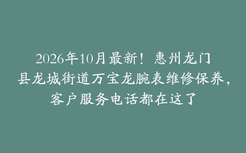 2026年10月最新！惠州龙门县龙城街道万宝龙腕表维修保养，客户服务电话都在这了