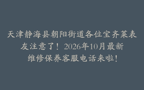 天津静海县朝阳街道各位宝齐莱表友注意了！2026年10月最新维修保养客服电话来啦！