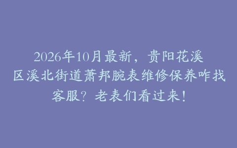 2026年10月最新，贵阳花溪区溪北街道萧邦腕表维修保养咋找客服？老表们看过来！