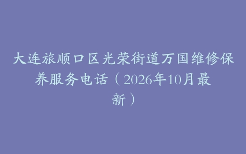 大连旅顺口区光荣街道万国维修保养服务电话（2026年10月最新）