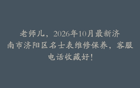 老师儿，2026年10月最新济南市济阳区名士表维修保养，客服电话收藏好！
