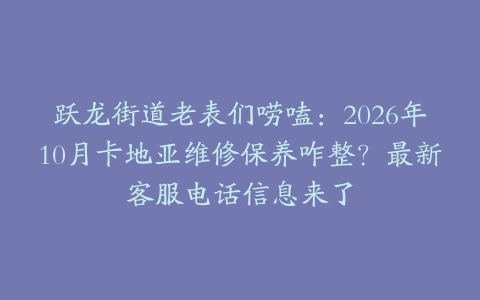 跃龙街道老表们唠嗑：2026年10月卡地亚维修保养咋整？最新客服电话信息来了