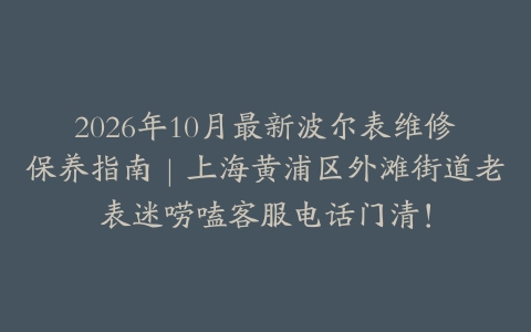 2026年10月最新波尔表维修保养指南｜上海黄浦区外滩街道老表迷唠嗑客服电话门清！