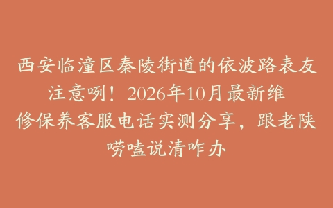 西安临潼区秦陵街道的依波路表友注意咧！2026年10月最新维修保养客服电话实测分享，跟老陕唠嗑说清咋办