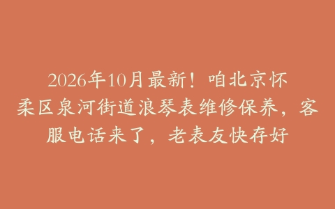 2026年10月最新！咱北京怀柔区泉河街道浪琴表维修保养，客服电话来了，老表友快存好