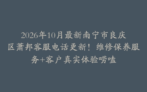 2026年10月最新南宁市良庆区萧邦客服电话更新！维修保养服务+客户真实体验唠嗑