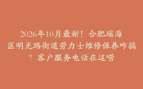 2026年10月最新！合肥瑶海区明光路街道劳力士维修保养咋搞？客户服务电话在这唠