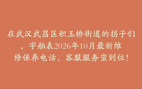 在武汉武昌区积玉桥街道的拐子们，宇舶表2026年10月最新维修保养电话，客服服务蛮到位！