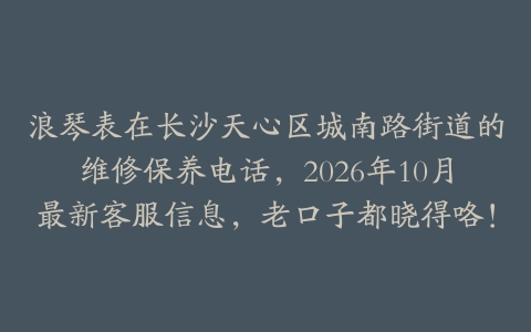 浪琴表在长沙天心区城南路街道的维修保养电话，2026年10月最新客服信息，老口子都晓得咯！