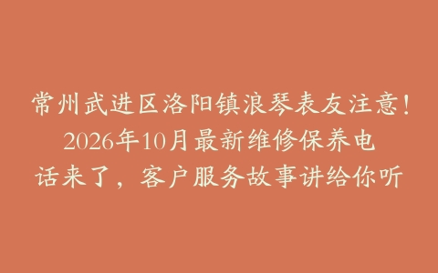 常州武进区洛阳镇浪琴表友注意！2026年10月最新维修保养电话来了，客户服务故事讲给你听