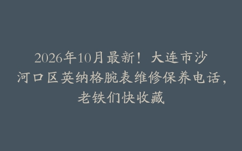 2026年10月最新！大连市沙河口区英纳格腕表维修保养电话，老铁们快收藏