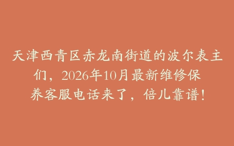 天津西青区赤龙南街道的波尔表主们，2026年10月最新维修保养客服电话来了，倍儿靠谱！