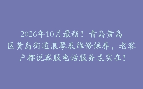 2026年10月最新！青岛黄岛区黄岛街道浪琴表维修保养，老客户都说客服电话服务忒实在！
