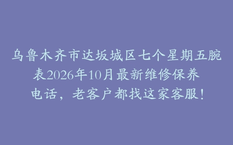 乌鲁木齐市达坂城区七个星期五腕表2026年10月最新维修保养电话，老客户都找这家客服！