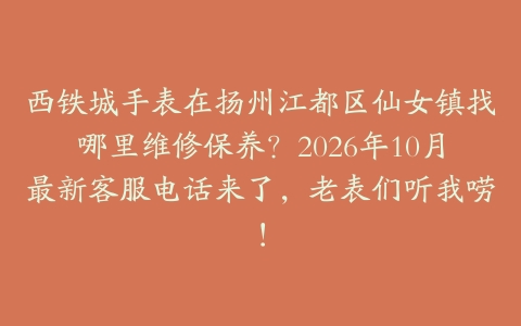 西铁城手表在扬州江都区仙女镇找哪里维修保养？2026年10月最新客服电话来了，老表们听我唠！