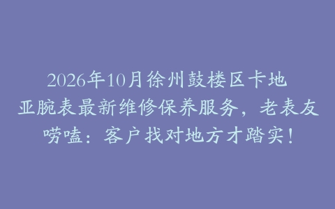 2026年10月徐州鼓楼区卡地亚腕表最新维修保养服务，老表友唠嗑：客户找对地方才踏实！