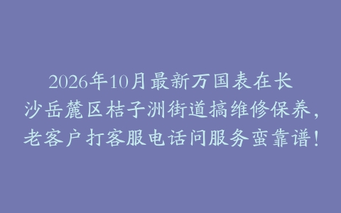 2026年10月最新万国表在长沙岳麓区桔子洲街道搞维修保养，老客户打客服电话问服务蛮靠谱！