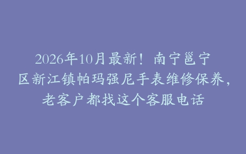 2026年10月最新！南宁邕宁区新江镇帕玛强尼手表维修保养，老客户都找这个客服电话