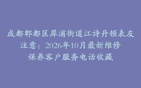 成都郫都区犀浦街道江诗丹顿表友注意：2026年10月最新维修保养客户服务电话收藏