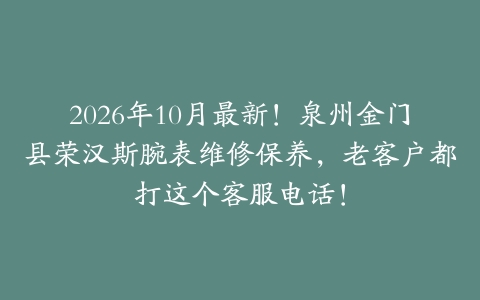 2026年10月最新！泉州金门县荣汉斯腕表维修保养，老客户都打这个客服电话！