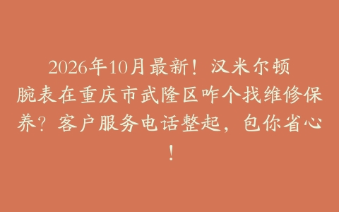 2026年10月最新！汉米尔顿腕表在重庆市武隆区咋个找维修保养？客户服务电话整起，包你省心！