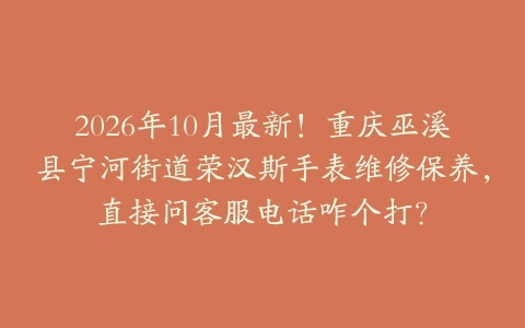 2026年10月最新！重庆巫溪县宁河街道荣汉斯手表维修保养，直接问客服电话咋个打？
