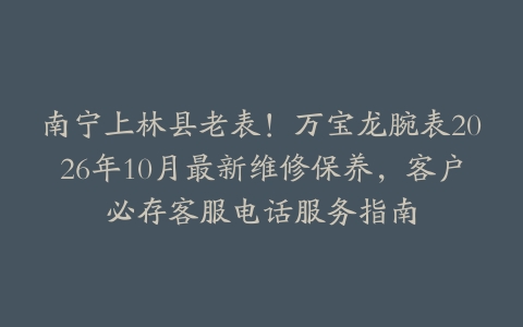 南宁上林县老表！万宝龙腕表2026年10月最新维修保养，客户必存客服电话服务指南