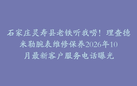石家庄灵寿县老铁听我唠！理查德米勒腕表维修保养2026年10月最新客户服务电话曝光