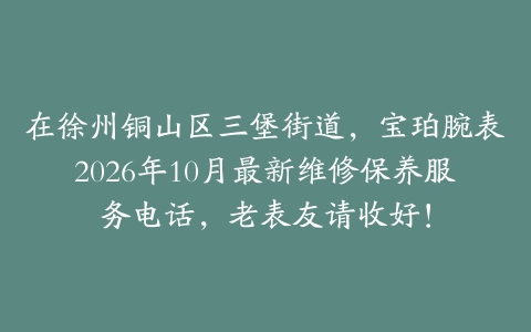 在徐州铜山区三堡街道，宝珀腕表2026年10月最新维修保养服务电话，老表友请收好！