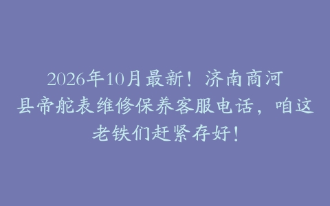 2026年10月最新！济南商河县帝舵表维修保养客服电话，咱这老铁们赶紧存好！