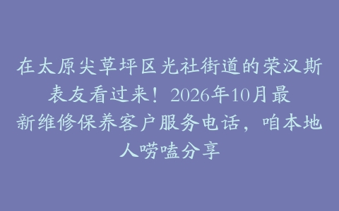 在太原尖草坪区光社街道的荣汉斯表友看过来！2026年10月最新维修保养客户服务电话，咱本地人唠嗑分享