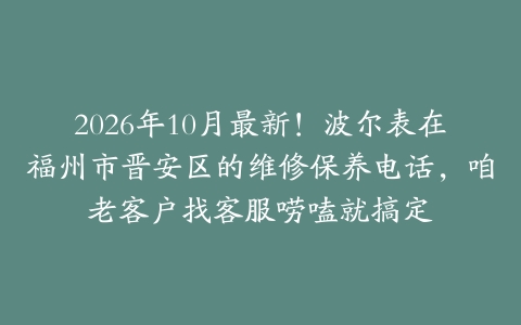 2026年10月最新！波尔表在福州市晋安区的维修保养电话，咱老客户找客服唠嗑就搞定