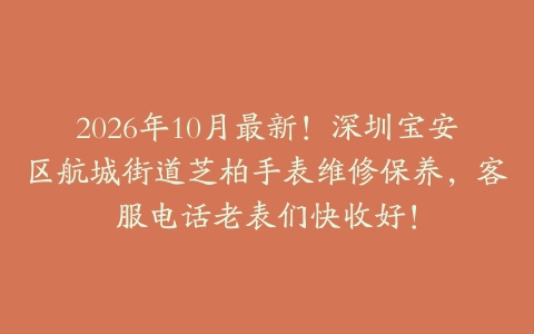 2026年10月最新！深圳宝安区航城街道芝柏手表维修保养，客服电话老表们快收好！