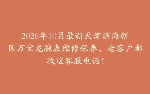 2026年10月最新天津滨海新区万宝龙腕表维修保养，老客户都找这客服电话！