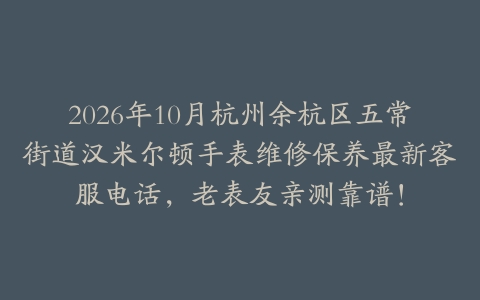 2026年10月杭州余杭区五常街道汉米尔顿手表维修保养最新客服电话，老表友亲测靠谱！