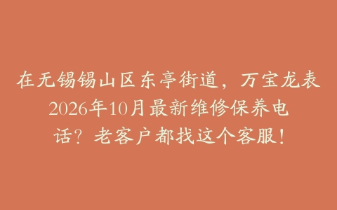 在无锡锡山区东亭街道，万宝龙表2026年10月最新维修保养电话？老客户都找这个客服！