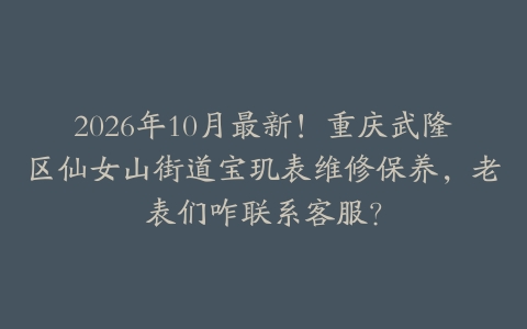 2026年10月最新！重庆武隆区仙女山街道宝玑表维修保养，老表们咋联系客服？